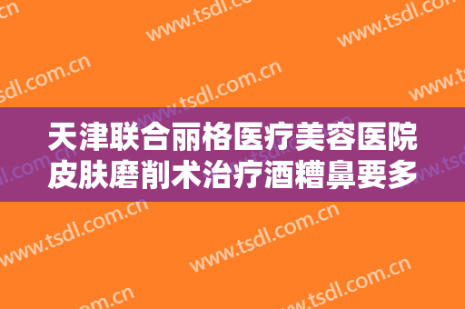 天津联合丽格医疗美容医院皮肤磨削术治疗酒糟鼻要多少钱?怎么样?