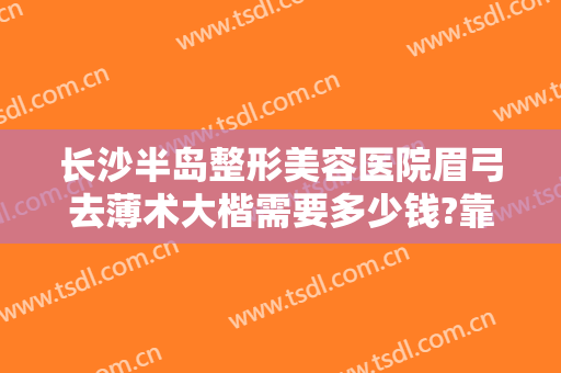 长沙半岛整形美容医院眉弓去薄术大楷需要多少钱?靠谱吗?