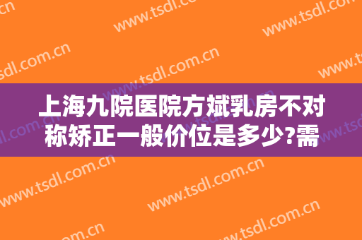 上海九院医院方斌乳房不对称矫正一般价位是多少?需要多久恢复?