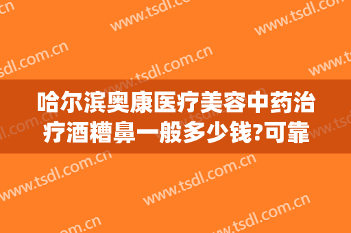 哈尔滨奥康医疗美容中药治疗酒糟鼻一般多少钱?可靠吗?(哈尔滨治疗酒糟鼻的医院哪家好)
