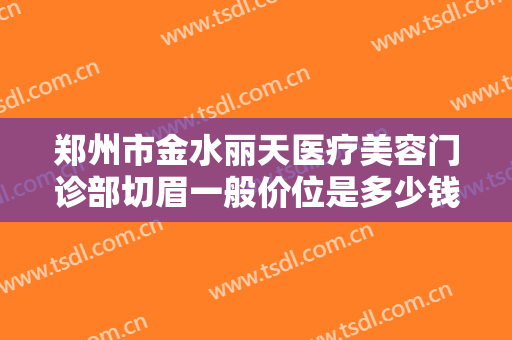 郑州市金水丽天医疗美容门诊部切眉一般价位是多少钱?需要多久恢复?