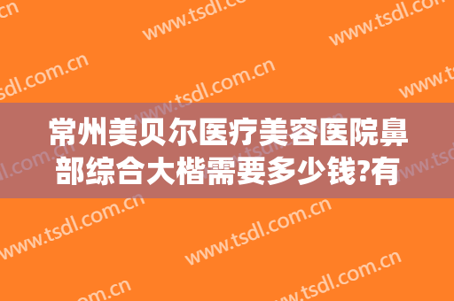 常州美贝尔医疗美容医院鼻部综合大楷需要多少钱?有哪些优势?(常州美贝尔整形美容中心)