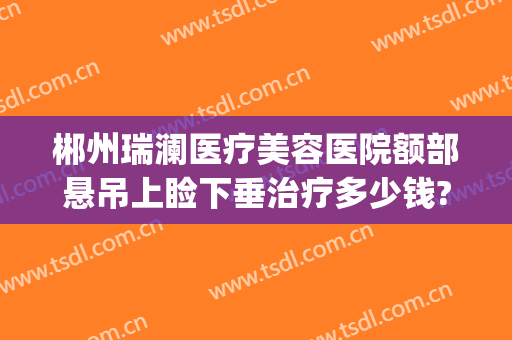 郴州瑞澜医疗美容医院额部悬吊上睑下垂治疗多少钱?多长时间恢复?(郴州市瑞澜整形医院)