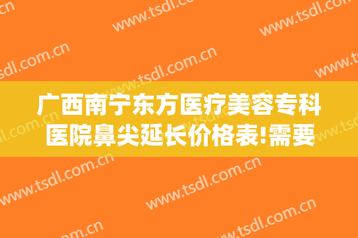 广西南宁东方医疗美容专科医院鼻尖延长价格表!需要多久恢复?(南宁鼻子整形一般多少钱东方好不好呢)