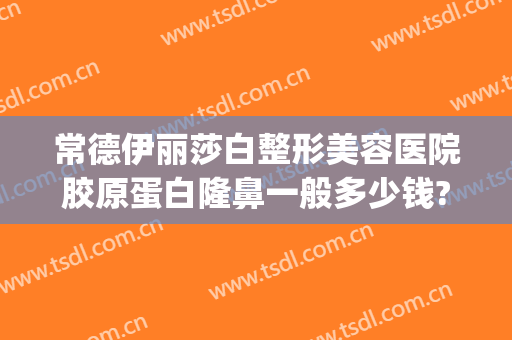常德伊丽莎白整形美容医院胶原蛋白隆鼻一般多少钱?有哪些优势?(常德伊丽莎白美容整形医院招聘)