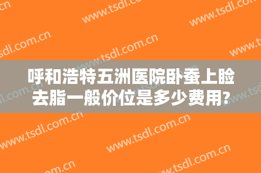 呼和浩特五洲医院卧蚕上睑去脂一般价位是多少费用?贵不贵?