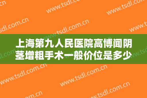 上海第九人民医院高博闻阴茎增粗手术一般价位是多少费用?怎么样?
