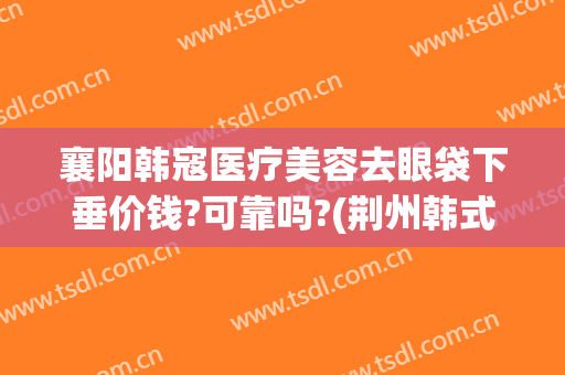 襄阳韩寇医疗美容去眼袋下垂价钱?可靠吗?(荆州韩式祛眼袋整形要多少钱)
