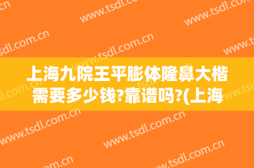上海九院王平膨体隆鼻大楷需要多少钱?靠谱吗?(上海九院做假体隆鼻要多少钱)