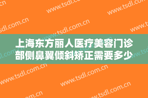 上海东方丽人医疗美容门诊部侧鼻翼倾斜矫正需要多少费用?有哪些优势?