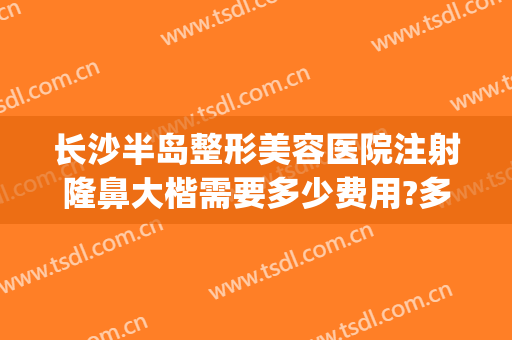 长沙半岛整形美容医院注射隆鼻大楷需要多少费用?多长时间恢复?(长沙隆鼻子要多少钱)