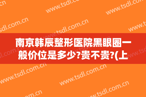 南京韩辰整形医院黑眼圈一般价位是多少?贵不贵?(上海韩辰整形医院怎么样)