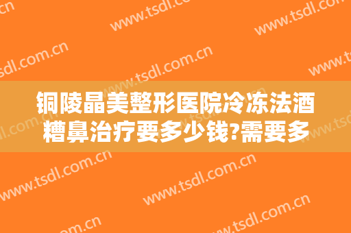 铜陵晶美整形医院冷冻法酒糟鼻治疗要多少钱?需要多久恢复?
