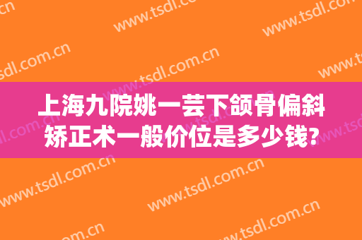 上海九院姚一芸下颌骨偏斜矫正术一般价位是多少钱?有哪些优势?(上海九院下颌骨整形)