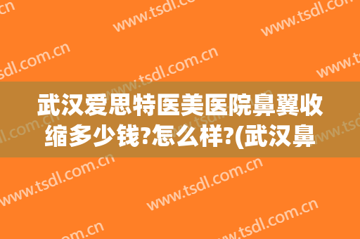 武汉爱思特医美医院鼻翼收缩多少钱?怎么样?(武汉鼻翼缩小手术多少钱)