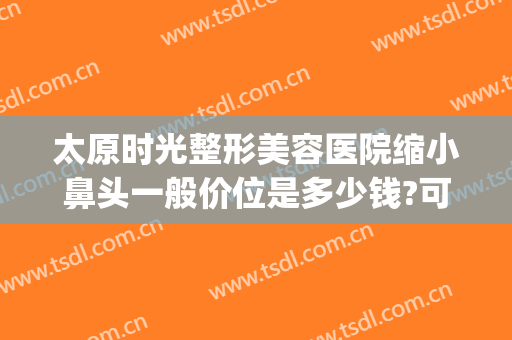 太原时光整形美容医院缩小鼻头一般价位是多少钱?可靠吗?(太原隆鼻整形多少钱)