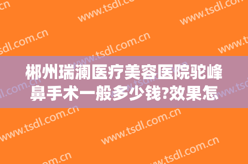 郴州瑞澜医疗美容医院驼峰鼻手术一般多少钱?效果怎么样?(郴州瑞澜整形医院招聘)