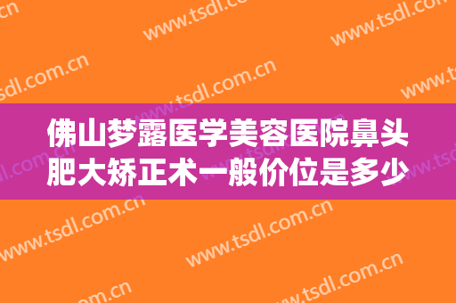 佛山梦露医学美容医院鼻头肥大矫正术一般价位是多少费用?可靠吗?(佛山梦露医学整形美容医院怎么样)