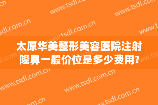 太原华美整形美容医院注射隆鼻一般价位是多少费用?可靠吗?(太原注射隆鼻医院哪个好)