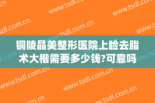 铜陵晶美整形医院上睑去脂术大楷需要多少钱?可靠吗?(铜陵晶美整形医院怎么样)