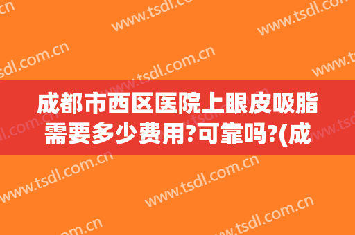 成都市西区医院上眼皮吸脂需要多少费用?可靠吗?(成都西区医院双眼皮 价格)