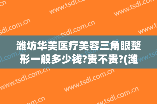 潍坊华美医疗美容三角眼整形一般多少钱?贵不贵?(潍坊华美医疗美容三角眼整形一般多少钱?贵不贵呀)