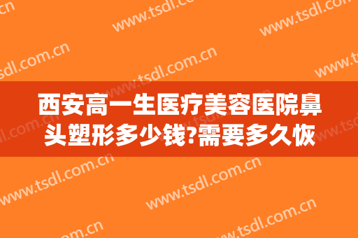 西安高一生医疗美容医院鼻头塑形多少钱?需要多久恢复?(西安隆鼻失败修复要多少钱)