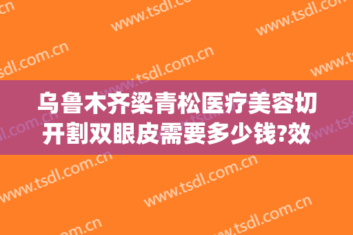 乌鲁木齐梁青松医疗美容切开割双眼皮需要多少钱?效果怎么样?(乌鲁木齐哪家医院割双眼皮好)