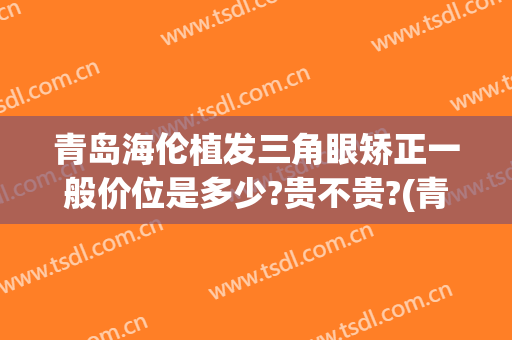 青岛海伦植发三角眼矫正一般价位是多少?贵不贵?(青岛海伦整形医院现在还有吗)