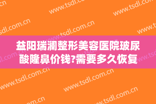 益阳瑞澜整形美容医院玻尿酸隆鼻价钱?需要多久恢复?(益阳瑞澜医疗美容医院电话)