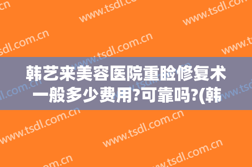 韩艺来美容医院重睑修复术一般多少费用?可靠吗?(韩艺来医疗美容医院怎么样)