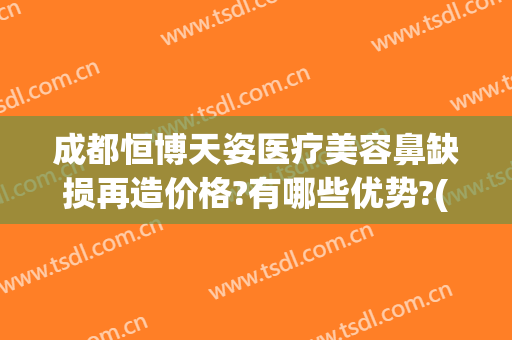 成都恒博天姿医疗美容鼻缺损再造价格?有哪些优势?(成都隆鼻修复权威医生)