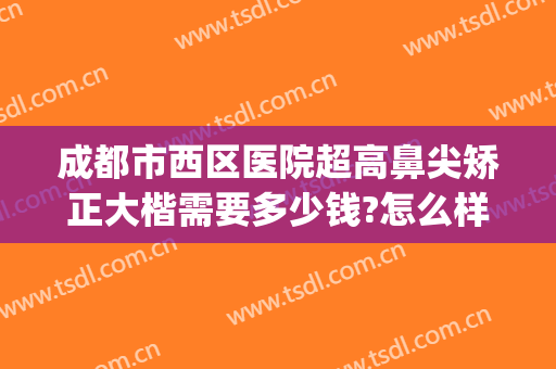 成都市西区医院超高鼻尖矫正大楷需要多少钱?怎么样?(成都西区医院隆鼻)