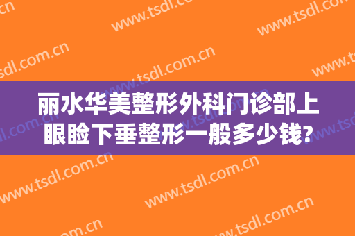 丽水华美整形外科门诊部上眼睑下垂整形一般多少钱?有哪些优势?(丽水华美整形美容医院怎么样)