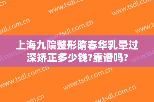 上海九院整形隋春华乳晕过深矫正多少钱?靠谱吗?