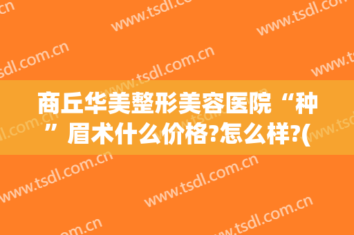 商丘华美整形美容医院“种”眉术什么价格?怎么样?(华美整形纹眉毛需要多少钱)