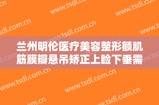 兰州明伦医疗美容整形额肌筋膜瓣悬吊矫正上睑下垂需要多少费用?有哪些优势?