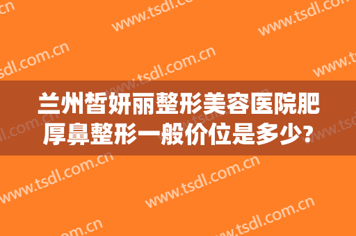 兰州皙妍丽整形美容医院肥厚鼻整形一般价位是多少?怎么样?(兰州皙妍丽整形美容门诊部)
