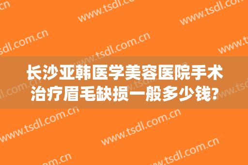 长沙亚韩医学美容医院手术治疗眉毛缺损一般多少钱?多长时间恢复?(长沙亚韩整形纹眉多少钱)
