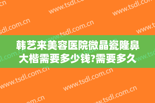 韩艺来美容医院微晶瓷隆鼻大楷需要多少钱?需要多久恢复?(微晶瓷隆鼻价格)