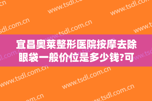 宜昌奥莱整形医院按摩去除眼袋一般价位是多少钱?可靠吗?(宜昌祛眼袋哪家医院好)