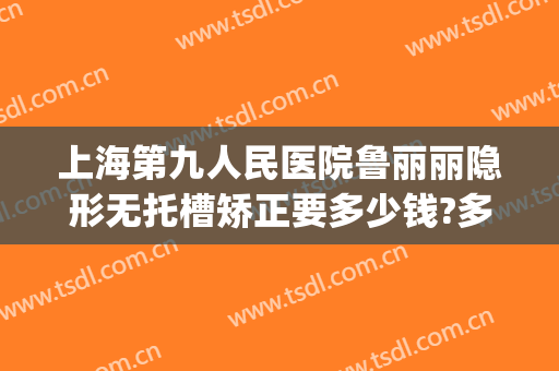 上海第九人民医院鲁丽丽隐形无托槽矫正要多少钱?多长时间恢复?(上海九院隐形牙齿正畸多少钱)