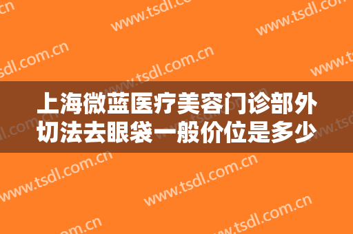 上海微蓝医疗美容门诊部外切法去眼袋一般价位是多少?贵不贵?