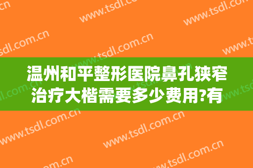 温州和平整形医院鼻孔狭窄治疗大楷需要多少费用?有哪些优势?(温州和平整形医院整形好不好)