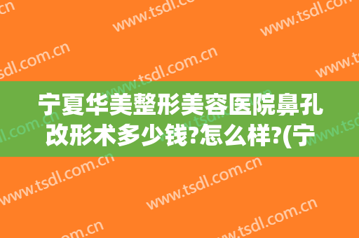 宁夏华美整形美容医院鼻孔改形术多少钱?怎么样?(宁夏改脸型整形多少钱)