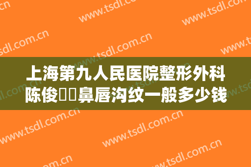 上海第九人民医院整形外科陈俊曌袪鼻唇沟纹一般多少钱?靠谱吗?(上海第九人民医院整形美容口腔门诊)