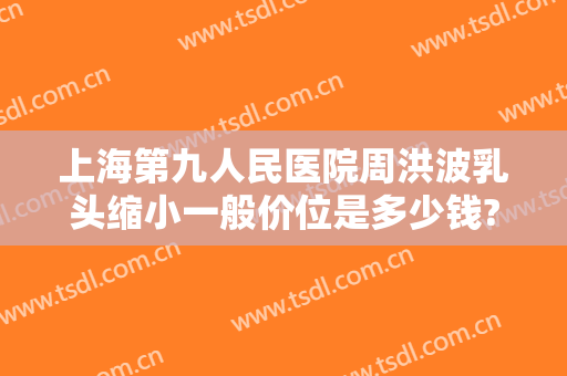 上海第九人民医院周洪波乳头缩小一般价位是多少钱?可靠吗?