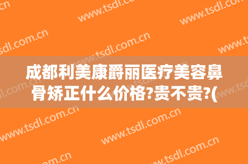 成都利美康爵丽医疗美容鼻骨矫正什么价格?贵不贵?(利美康做双眼皮隆鼻多少钱)