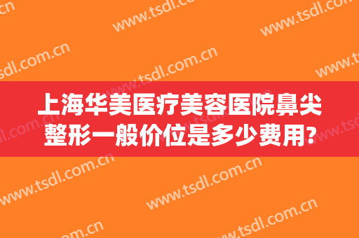 上海华美医疗美容医院鼻尖整形一般价位是多少费用?靠谱吗?(上海华美医疗整形美容医院好不好)