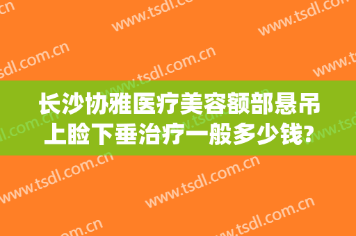 长沙协雅医疗美容额部悬吊上睑下垂治疗一般多少钱?好不好?(长沙做上睑下垂的三甲医院)